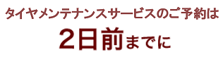 タイヤメンテナンスサービスのご予約は2日前までに