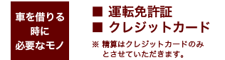 車を借りる時に必要なモノ■運転免許証 ■クレジットカード ※ 精算はクレジットカードのみとさせていただきます。